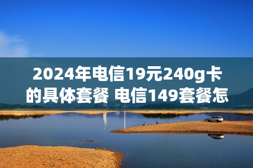 2024年电信19元240g卡的具体套餐 电信149套餐怎么样