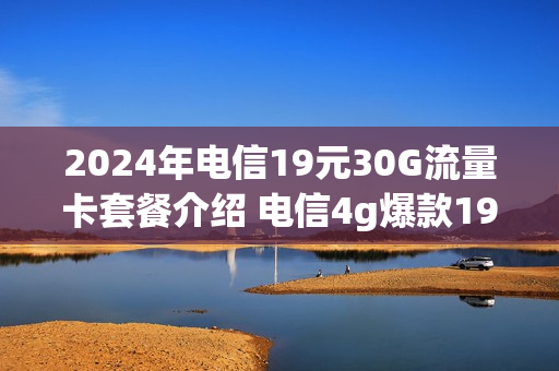 2024年电信19元30G流量卡套餐介绍 电信4g爆款19元