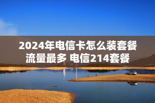 2024年电信卡怎么装套餐流量最多 电信214套餐