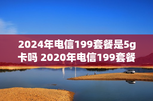 2024年电信199套餐是5g卡吗 2020年电信199套餐