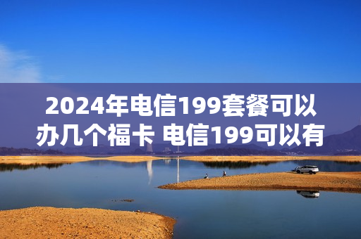 2024年电信199套餐可以办几个福卡 电信199可以有几个免费副卡