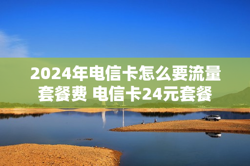 2024年电信卡怎么要流量套餐费 电信卡24元套餐