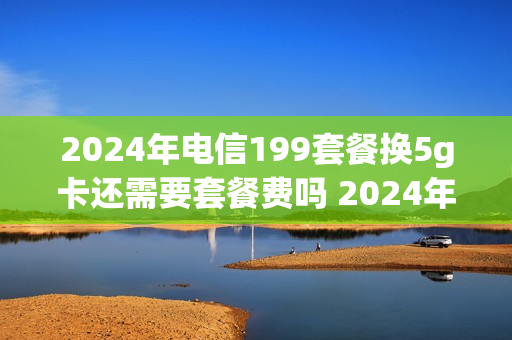 2024年电信199套餐换5g卡还需要套餐费吗 2024年电信199套餐换5g卡还需要套餐费吗为什么