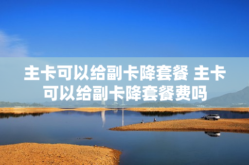 主卡可以给副卡降套餐 主卡可以给副卡降套餐费吗