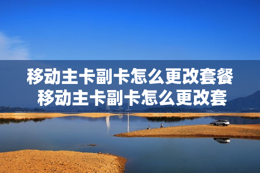 移动主卡副卡怎么更改套餐 移动主卡副卡怎么更改套餐的
