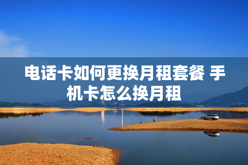 电话卡如何更换月租套餐 手机卡怎么换月租
