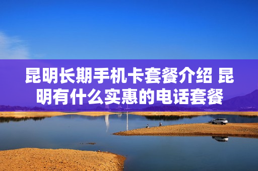 昆明长期手机卡套餐介绍 昆明有什么实惠的电话套餐