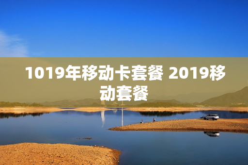 1019年移动卡套餐 2019移动套餐