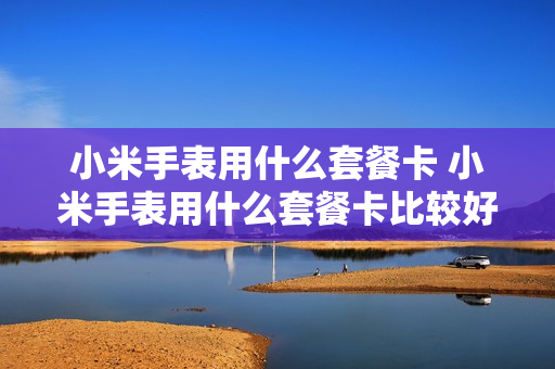 小米手表用什么套餐卡 小米手表用什么套餐卡比较好