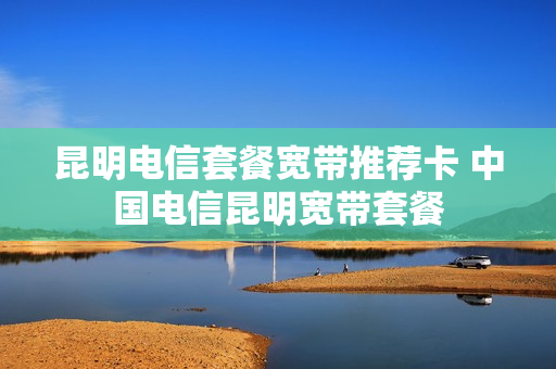 昆明电信套餐宽带推荐卡 中国电信昆明宽带套餐