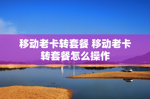 移动老卡转套餐 移动老卡转套餐怎么操作