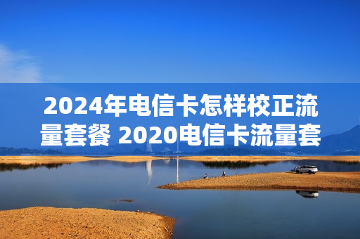 2024年电信卡怎样校正流量套餐 2020电信卡流量套餐