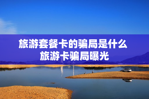 旅游套餐卡的骗局是什么 旅游卡骗局曝光