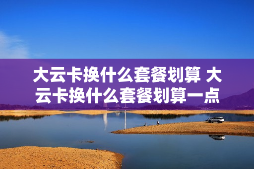 大云卡换什么套餐划算 大云卡换什么套餐划算一点