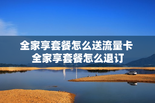全家享套餐怎么送流量卡 全家享套餐怎么退订