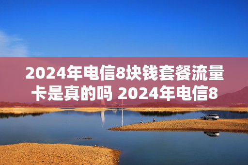 2024年电信8块钱套餐流量卡是真的吗 2024年电信8块钱套餐流量卡是真的吗知乎