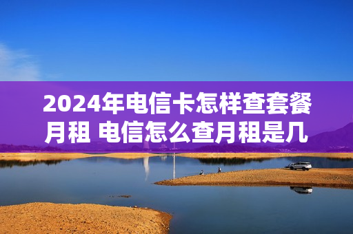 2024年电信卡怎样查套餐月租 电信怎么查月租是几号