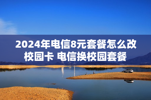 2024年电信8元套餐怎么改校园卡 电信换校园套餐