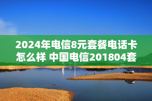 2024年电信8元套餐电话卡怎么样 中国电信201804套餐
