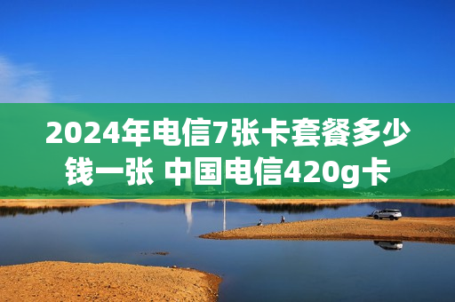 2024年电信7张卡套餐多少钱一张 中国电信420g卡