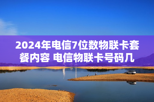 2024年电信7位数物联卡套餐内容 电信物联卡号码几位数