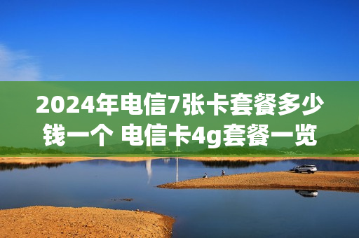 2024年电信7张卡套餐多少钱一个 电信卡4g套餐一览表2021