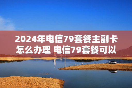 2024年电信79套餐主副卡怎么办理 电信79套餐可以办几张副卡