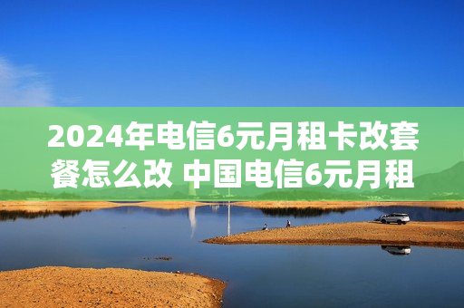 2024年电信6元月租卡改套餐怎么改 中国电信6元月租卡