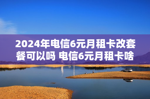 2024年电信6元月租卡改套餐可以吗 电信6元月租卡啥时候下架的