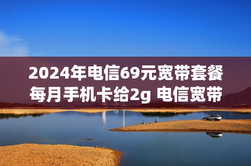 2024年电信69元宽带套餐每月手机卡给2g 电信宽带套餐价格69