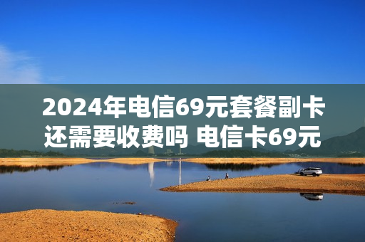 2024年电信69元套餐副卡还需要收费吗 电信卡69元套餐介绍