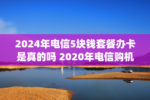 2024年电信5块钱套餐办卡是真的吗 2020年电信购机5g优惠活动