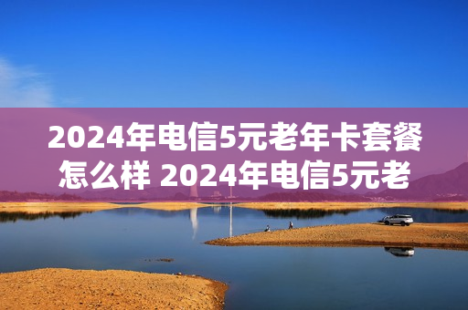 2024年电信5元老年卡套餐怎么样 2024年电信5元老年卡套餐怎么样啊