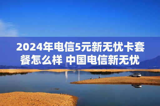 2024年电信5元新无忧卡套餐怎么样 中国电信新无忧卡套餐