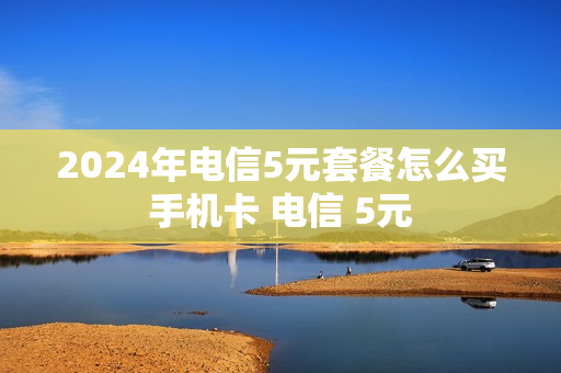 2024年电信5元套餐怎么买手机卡 电信 5元