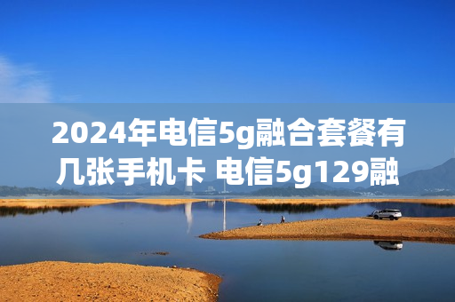 2024年电信5g融合套餐有几张手机卡 电信5g129融合套餐