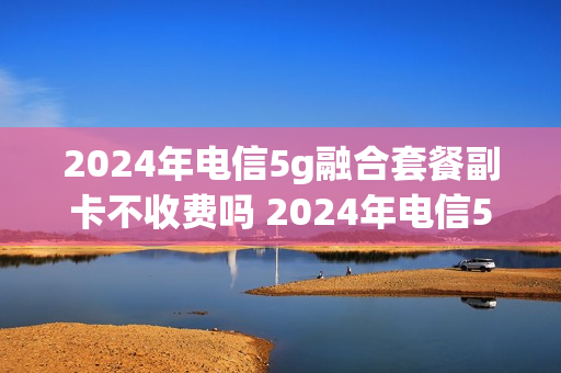2024年电信5g融合套餐副卡不收费吗 2024年电信5g融合套餐副卡不收费吗为什么