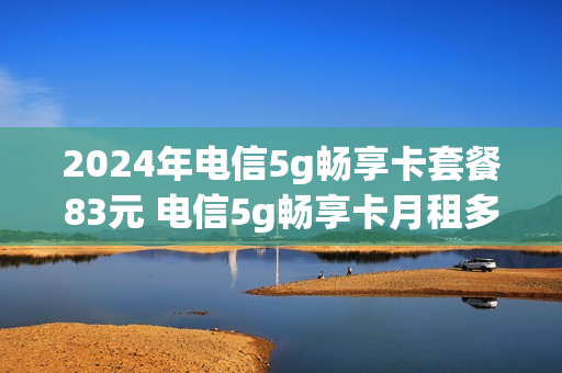 2024年电信5g畅享卡套餐83元 电信5g畅享卡月租多少