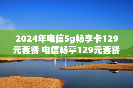 2024年电信5g畅享卡129元套餐 电信畅享129元套餐202002(新春版)