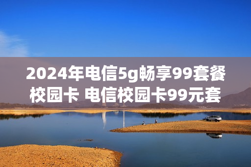 2024年电信5g畅享99套餐校园卡 电信校园卡99元套餐