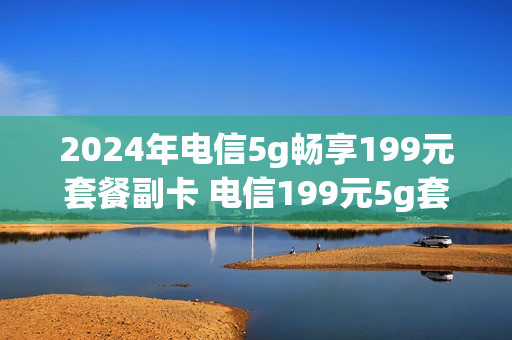 2024年电信5g畅享199元套餐副卡 电信199元5g套餐副卡怎么收费