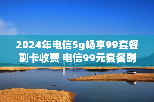 2024年电信5g畅享99套餐副卡收费 电信99元套餐副卡流量怎么用