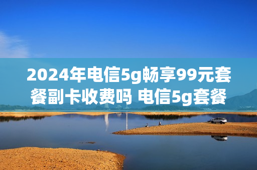 2024年电信5g畅享99元套餐副卡收费吗 电信5g套餐99元套餐