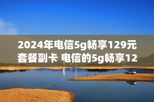 2024年电信5g畅享129元套餐副卡 电信的5g畅享129元副卡收费吗
