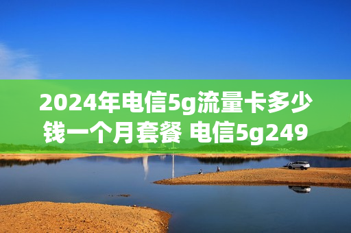 2024年电信5g流量卡多少钱一个月套餐 电信5g249套餐是不限量吗