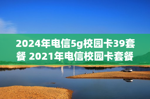 2024年电信5g校园卡39套餐 2021年电信校园卡套餐