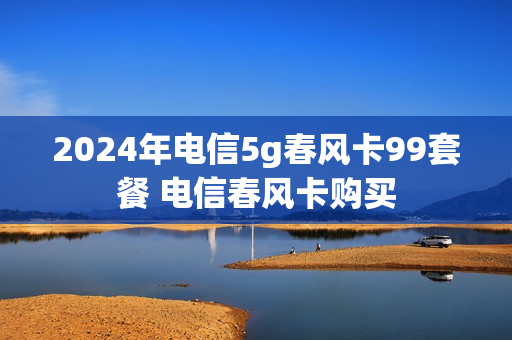 2024年电信5g春风卡99套餐 电信春风卡购买