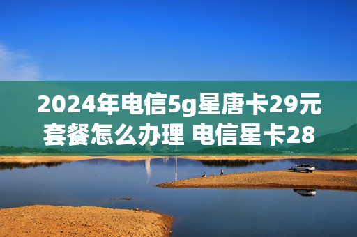 2024年电信5g星唐卡29元套餐怎么办理 电信星卡28元2568g流量是真的吗