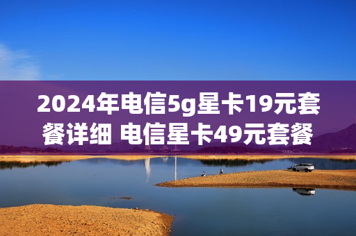2024年电信5g星卡19元套餐详细 电信星卡49元套餐552g