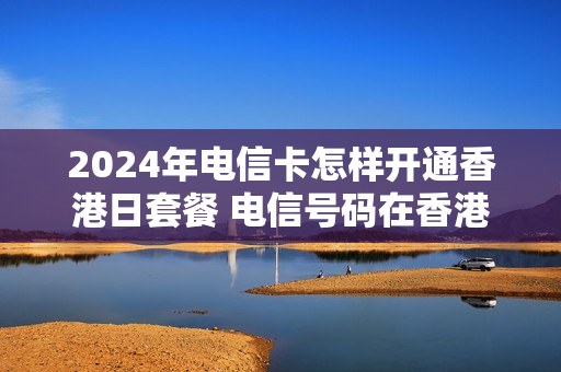 2024年电信卡怎样开通香港日套餐 电信号码在香港如何开通漫游